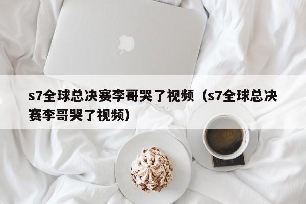 s7全球總決賽李哥哭了視頻（s7全球總決賽李哥哭了視頻）