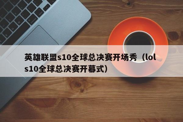 英雄聯盟s10全球總決賽開場秀（lol s10全球總決賽開幕式）