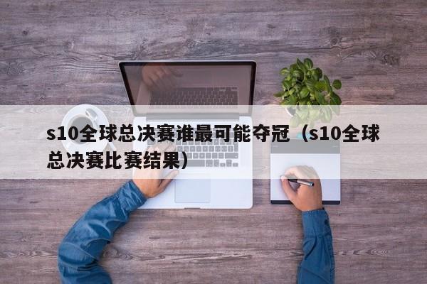 s10全球總決賽誰最可能奪冠（s10全球總決賽比賽結果）