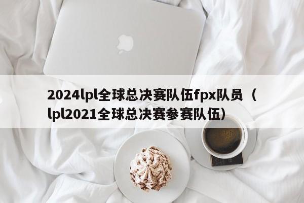 2024lpl全球總決賽隊伍fpx隊員（lpl2021全球總決賽參賽隊伍）