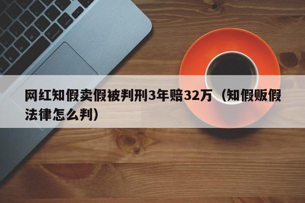 網紅知假賣假被判刑3年賠32萬（知假販假法律怎麼判）