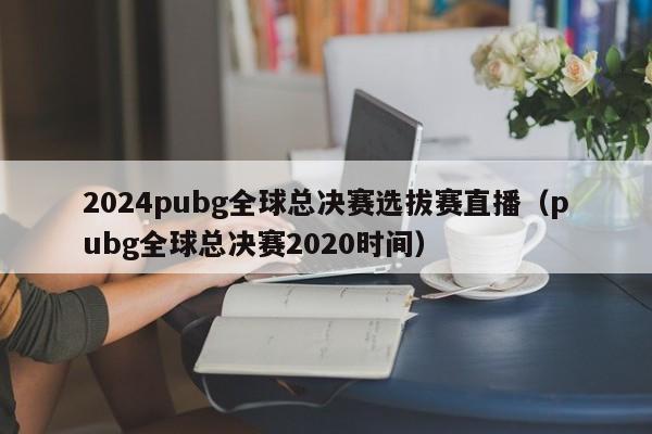 2024pubg全球總決賽選拔賽直播（pubg全球總決賽2020時間）