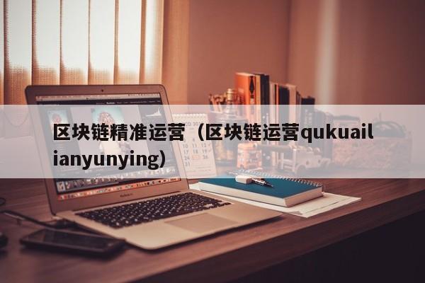 區塊鏈精準運營（區塊鏈運營qukuailianyunying）