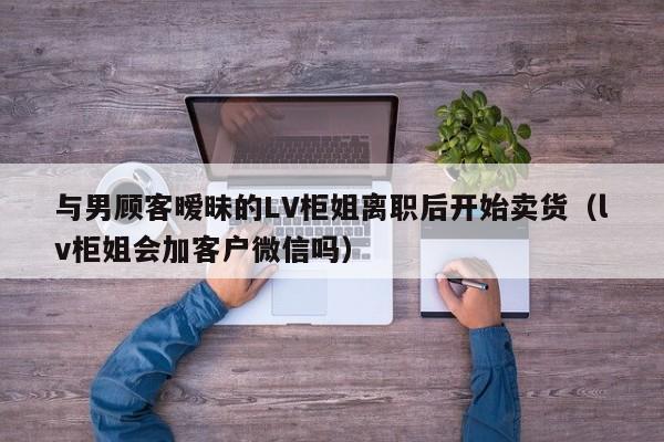 與男顧客曖昧的LV櫃姐離職後開始賣貨（lv櫃姐會加客戶微信嗎）