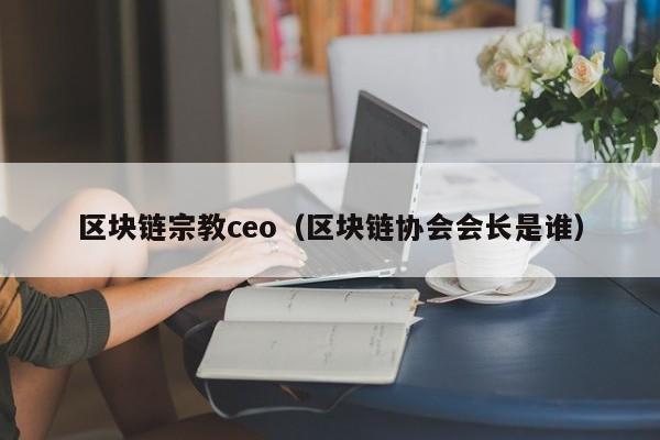 區塊鏈宗教ceo（區塊鏈協會會長是誰）