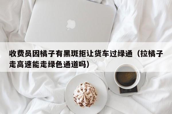 收費員因橘子有黑斑拒讓貨車過綠通（拉橘子走高速能走綠色通道嗎）