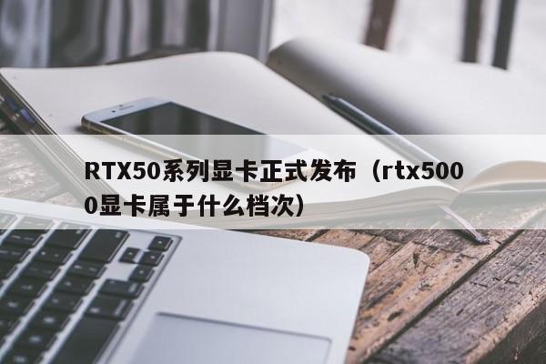 RTX50系列顯卡正式發布（rtx5000顯卡屬於什麼檔次）