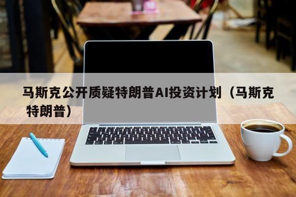 馬斯克公開質疑特朗普AI投資計劃（馬斯克 特朗普）