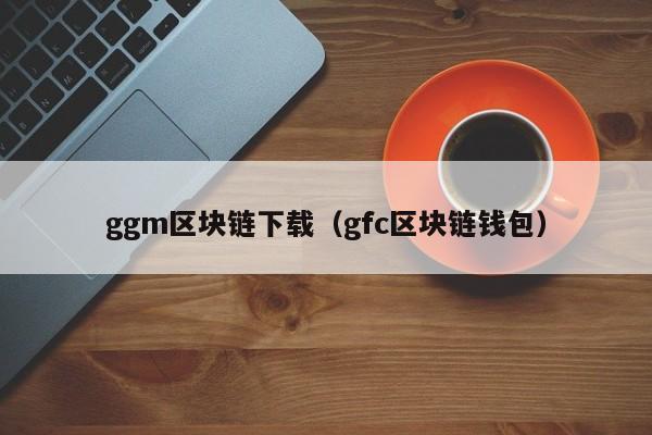 ggm區塊鏈下載（gfc區塊鏈錢包）