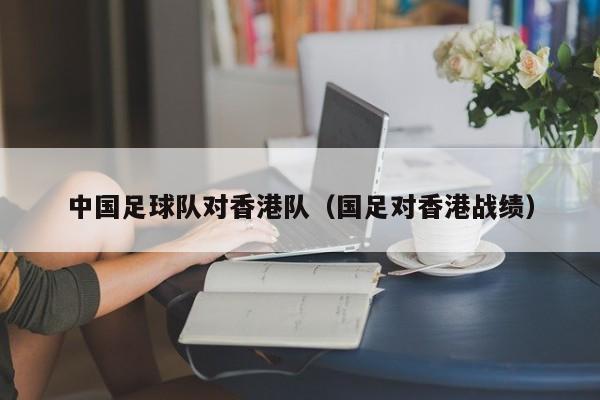 中国足球队对香港队（国足对香港战绩）