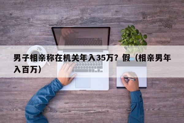 男子相亲称在机关年入35万？假（相亲男年入百万）