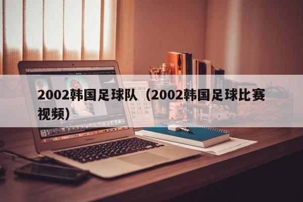 2002韩国足球队（2002韩国足球比赛视频）