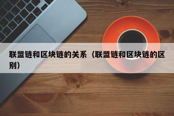 联盟链和区块链的关系（联盟链和区块链的区别）