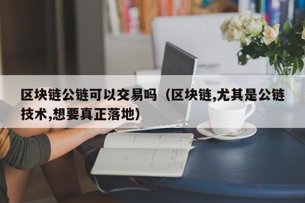 区块链公链可以交易吗（区块链,尤其是公链技术,想要真正落地）