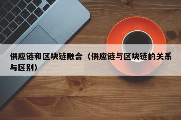 供应链和区块链融合（供应链与区块链的关系与区别）