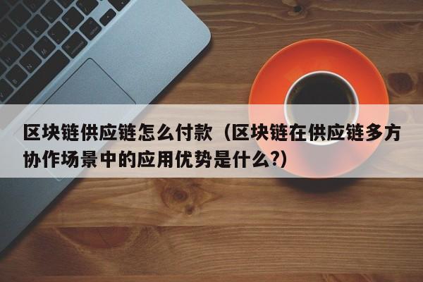 区块链供应链怎么付款（区块链在供应链多方协作场景中的应用优势是什么?）
