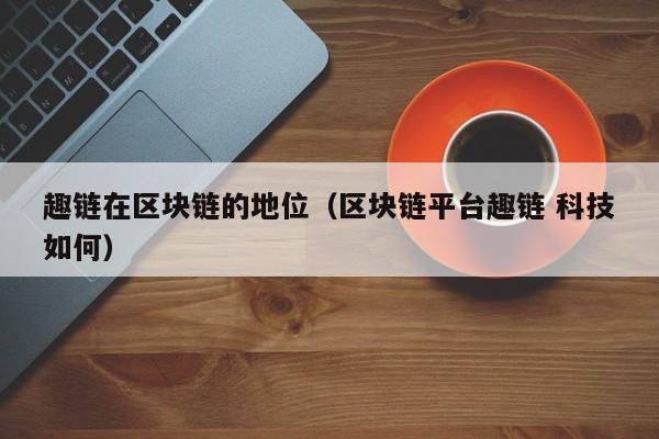 趣链在区块链的地位（区块链平台趣链 科技如何）