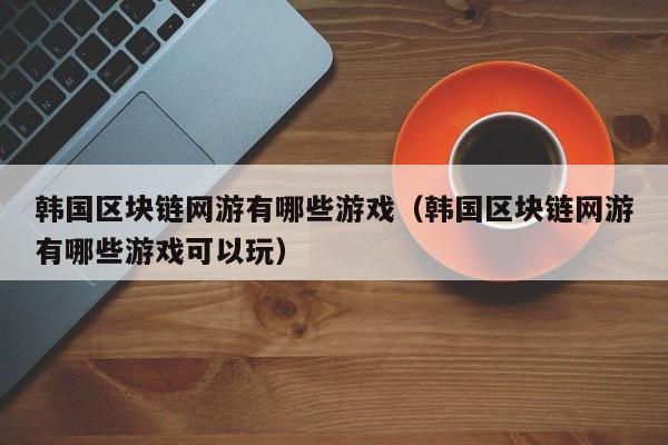 韩国区块链网游有哪些游戏（韩国区块链网游有哪些游戏可以玩）