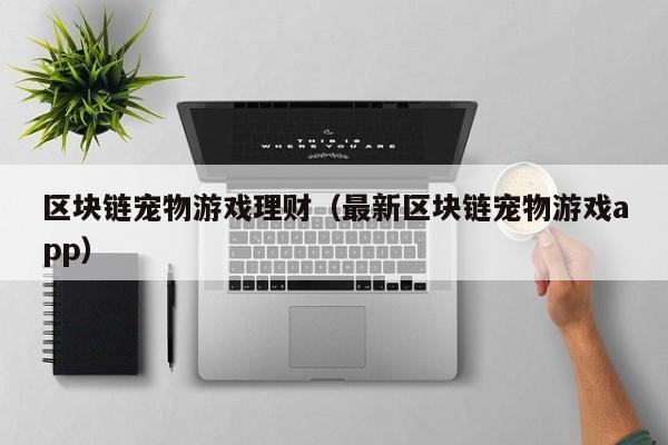区块链宠物游戏理财（最新区块链宠物游戏app）