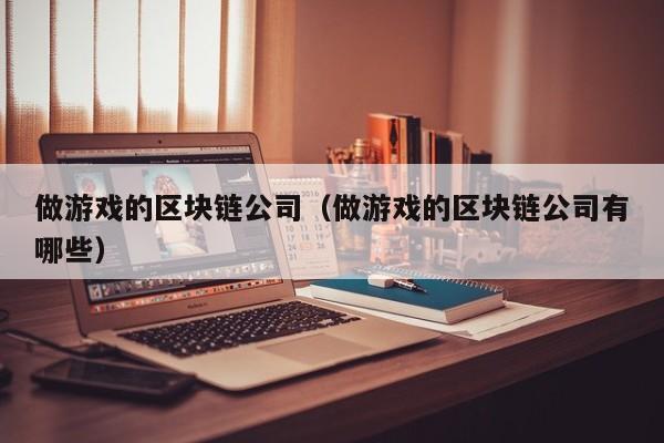 做游戏的区块链公司（做游戏的区块链公司有哪些）
