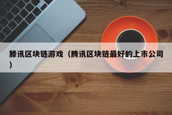 滕讯区块链游戏（腾讯区块链最好的上市公司）