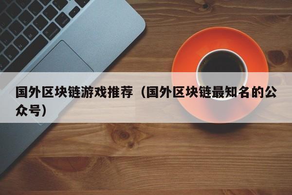 国外区块链游戏推荐（国外区块链最知名的公众号）