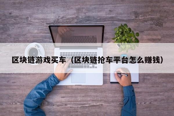 区块链游戏买车（区块链抢车平台怎么赚钱）