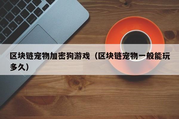 区块链宠物加密狗游戏（区块链宠物一般能玩多久）