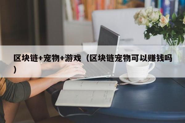 区块链+宠物+游戏（区块链宠物可以赚钱吗）