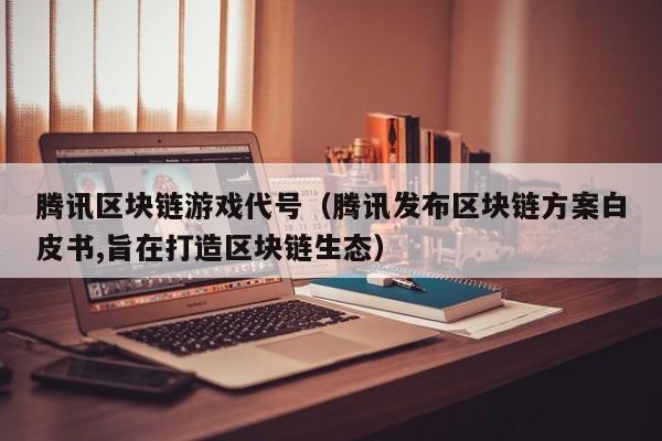 腾讯区块链游戏代号（腾讯发布区块链方案白皮书,旨在打造区块链生态）