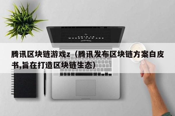 腾讯区块链游戏z（腾讯发布区块链方案白皮书,旨在打造区块链生态）