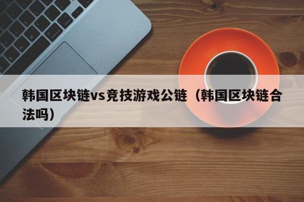 韩国区块链vs竞技游戏公链（韩国区块链合法吗）