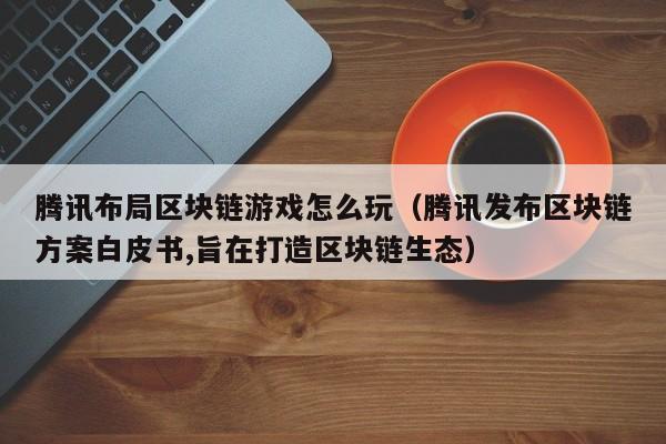 腾讯布局区块链游戏怎么玩（腾讯发布区块链方案白皮书,旨在打造区块链生态）