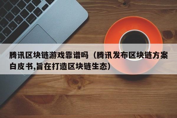 腾讯区块链游戏靠谱吗（腾讯发布区块链方案白皮书,旨在打造区块链生态）