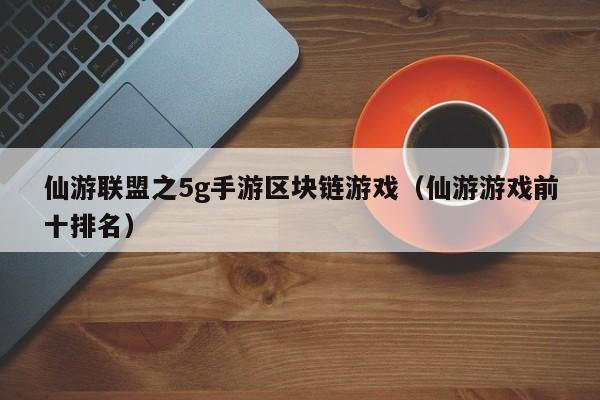 仙游联盟之5g手游区块链游戏（仙游游戏前十排名）